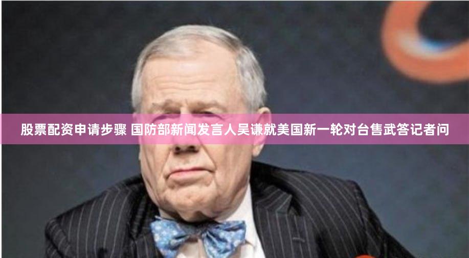 股票配资申请步骤 国防部新闻发言人吴谦就美国新一轮对台售武答记者问