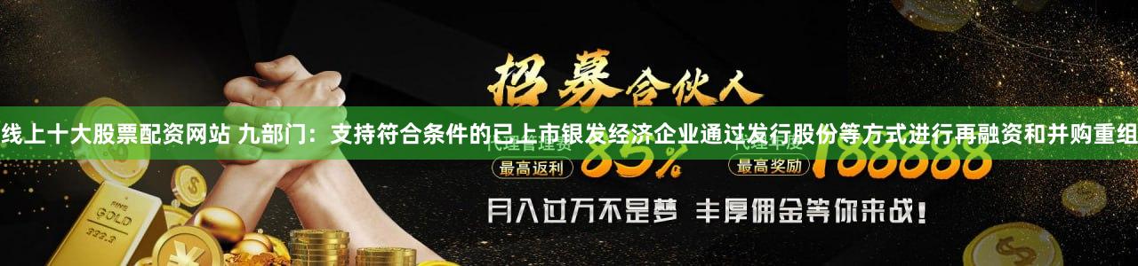 线上十大股票配资网站 九部门：支持符合条件的已上市银发经济企业通过发行股份等方式进行再融资和并购重组