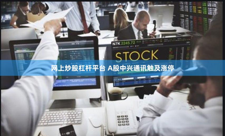 网上炒股杠杆平台 A股中兴通讯触及涨停
