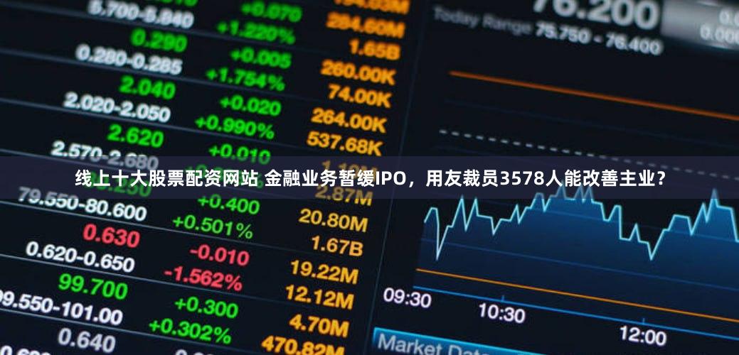 线上十大股票配资网站 金融业务暂缓IPO，用友裁员3578人能改善主业？