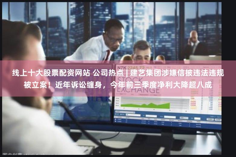 线上十大股票配资网站 公司热点 | 建艺集团涉嫌信披违法违规被立案！近年诉讼缠身，今年前三季度净利大降超八成