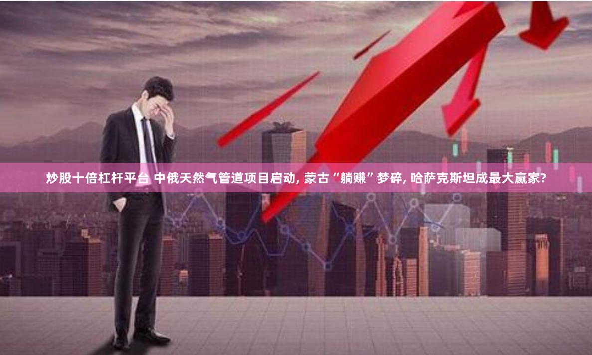 炒股十倍杠杆平台 中俄天然气管道项目启动, 蒙古“躺赚”梦碎, 哈萨克斯坦成最大赢家?
