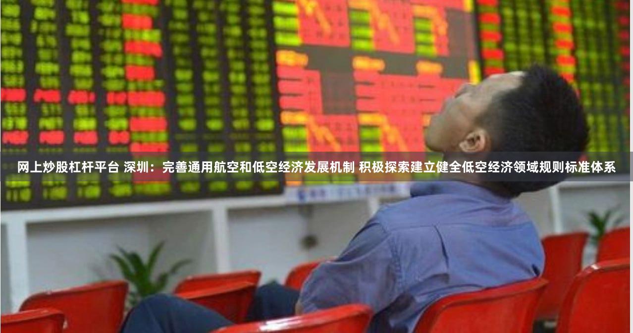 网上炒股杠杆平台 深圳：完善通用航空和低空经济发展机制 积极探索建立健全低空经济领域规则标准体系