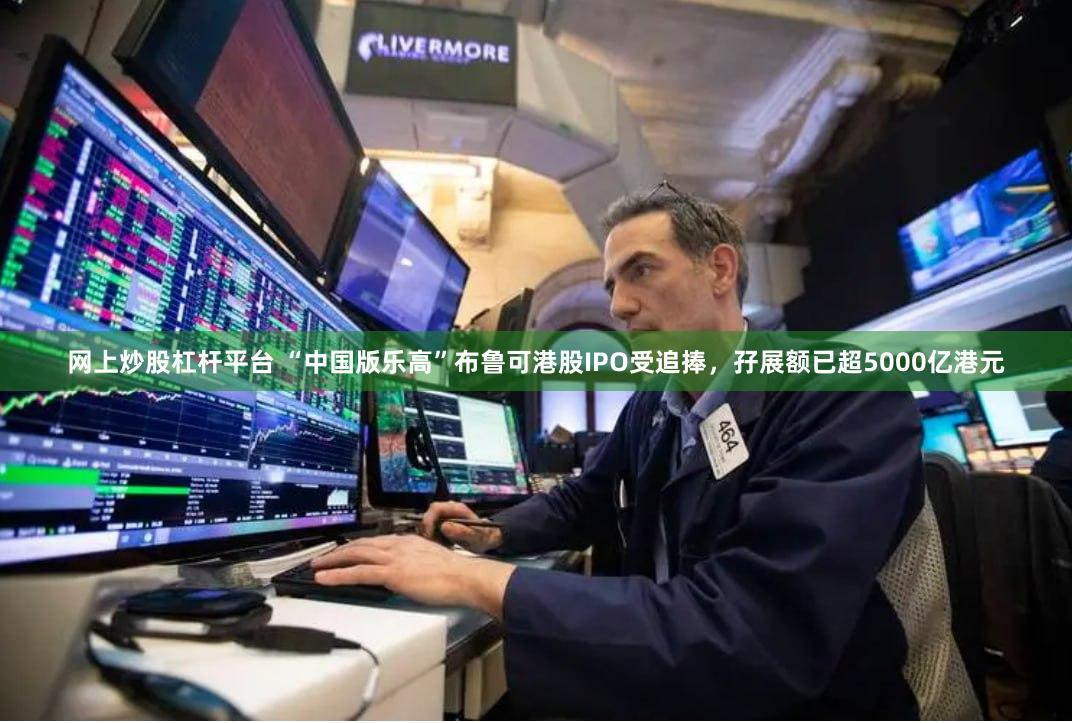 网上炒股杠杆平台 “中国版乐高”布鲁可港股IPO受追捧，孖展额已超5000亿港元