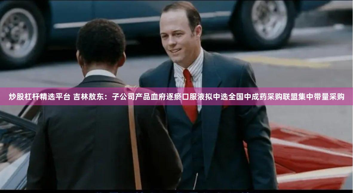 炒股杠杆精选平台 吉林敖东：子公司产品血府逐瘀口服液拟中选全国中成药采购联盟集中带量采购