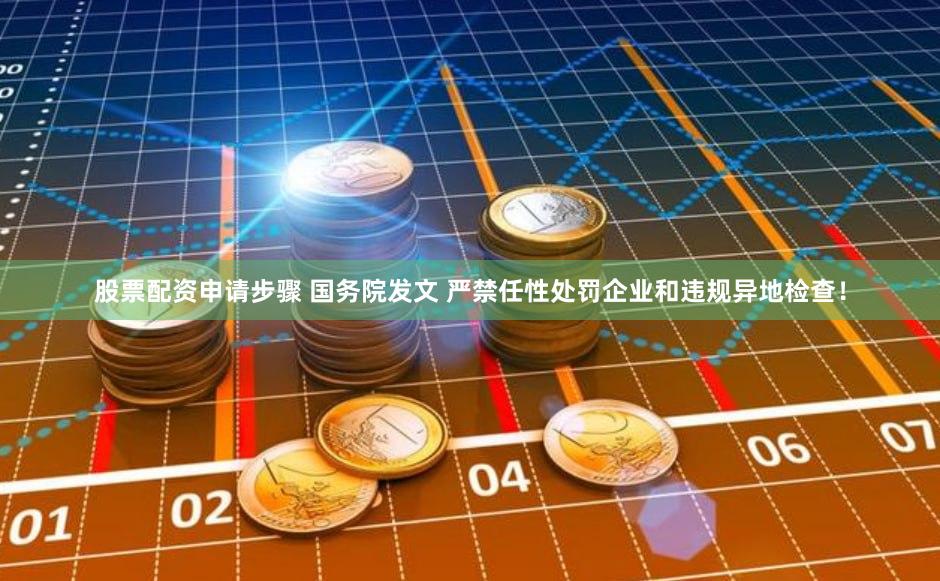 股票配资申请步骤 国务院发文 严禁任性处罚企业和违规异地检查！