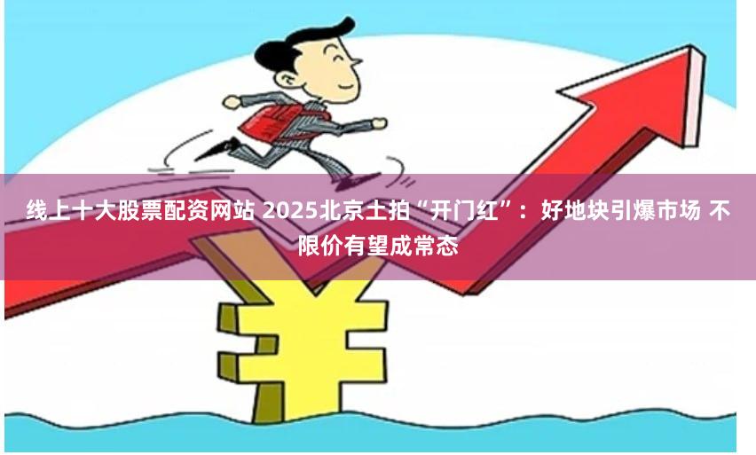 线上十大股票配资网站 2025北京土拍“开门红”：好地块引爆市场 不限价有望成常态