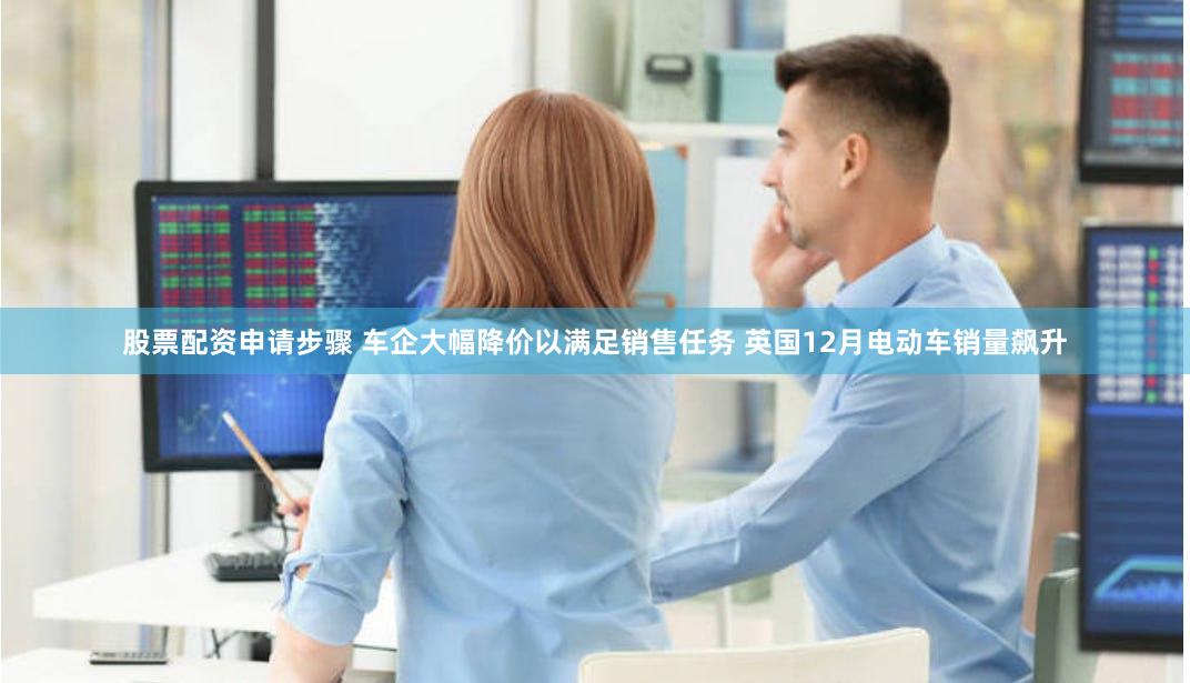 股票配资申请步骤 车企大幅降价以满足销售任务 英国12月电动车销量飙升