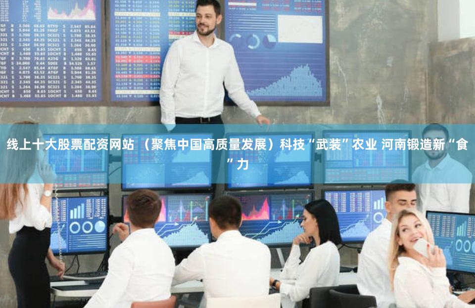线上十大股票配资网站 （聚焦中国高质量发展）科技“武装”农业 河南锻造新“食”力