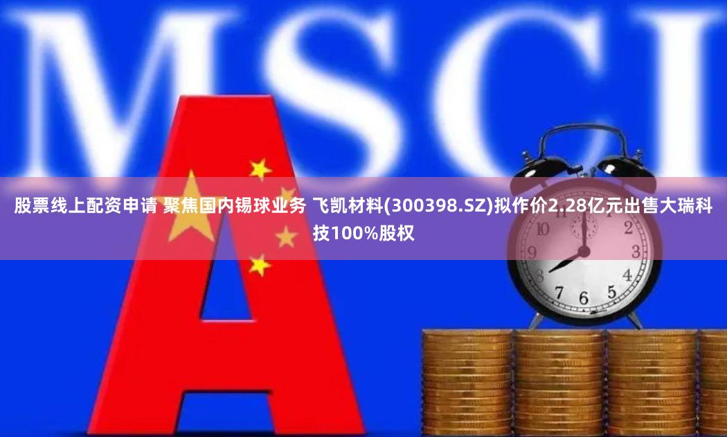 股票线上配资申请 聚焦国内锡球业务 飞凯材料(300398.SZ)拟作价2.28亿元出售大瑞科技100%股权