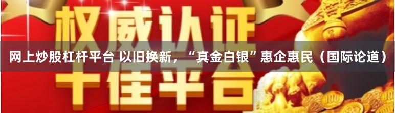 网上炒股杠杆平台 以旧换新，“真金白银”惠企惠民（国际论道）