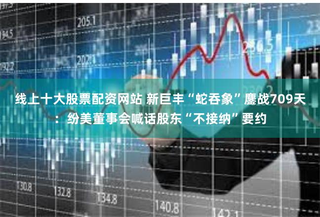 线上十大股票配资网站 新巨丰“蛇吞象”鏖战709天：纷美董事会喊话股东“不接纳”要约