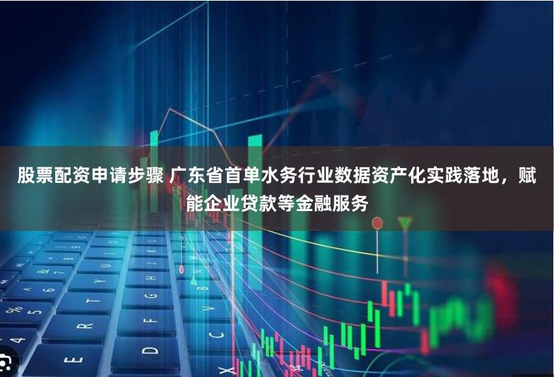 股票配资申请步骤 广东省首单水务行业数据资产化实践落地，赋能企业贷款等金融服务